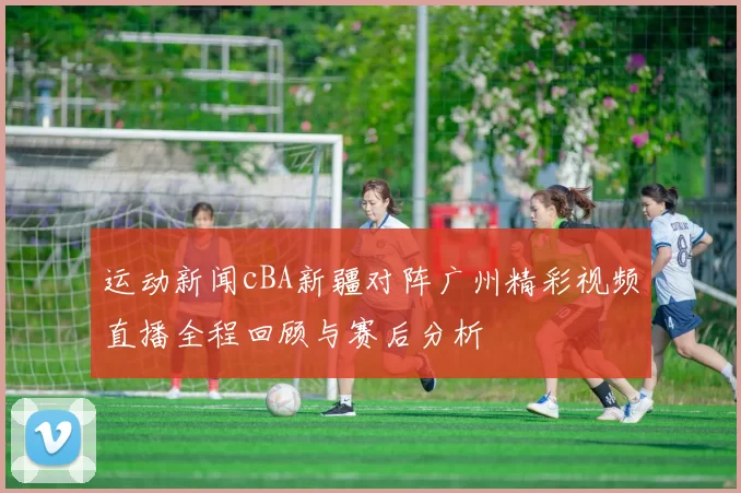 运动新闻cBA新疆对阵广州精彩视频直播全程回顾与赛后分析