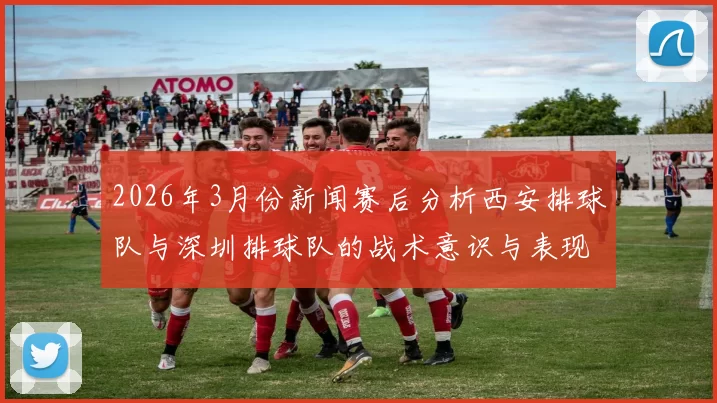 2026年3月份新闻赛后分析西安排球队与深圳排球队的战术意识与表现对比