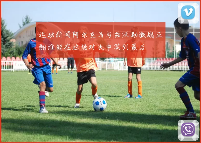 运动新闻阿尔克马与兹沃勒激战正酣谁能在这场对决中笑到最后