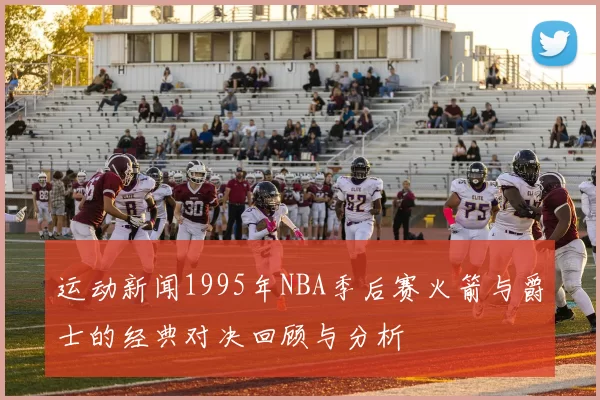 运动新闻1995年NBA季后赛火箭与爵士的经典对决回顾与分析
