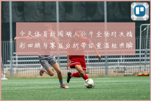 今天体育新闻湖人公牛全场对决精彩回顾与赛后分析带你重温经典瞬间